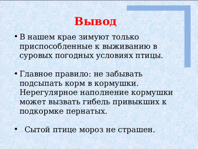 Вывод В нашем крае зимуют только приспособленные к выживанию в суровых погодных условиях птицы. Главное правило: не забывать подсыпать корм в кормушки. Нерегулярное наполнение кормушки может вызвать гибель привыкших к подкормке пернатых.  Сытой птице мороз не страшен. 