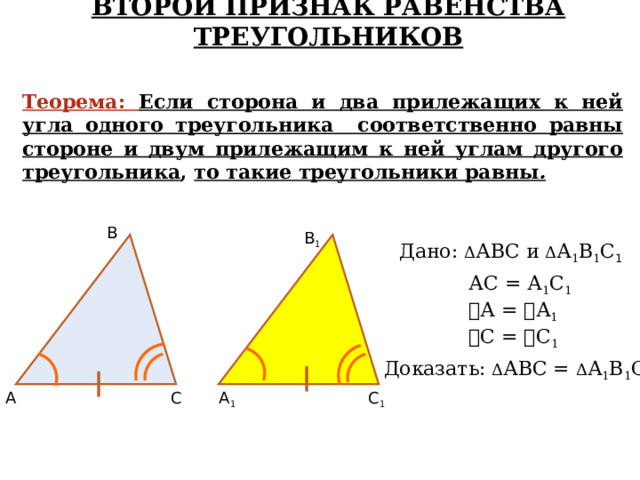 ВТОРОЙ ПРИЗНАК РАВЕНСТВА ТРЕУГОЛЬНИКОВ Теорема:  Если сторона и два прилежащих к ней угла одного треугольника соответственно равны стороне и двум прилежащим к ней углам другого треугольника , то такие треугольники равны . В В 1 Дано: Δ АВС и Δ А 1 В 1 С 1 АС = А 1 С 1 ے А = ے А 1 ے С = ے С 1 Доказать: Δ АВС = Δ А 1 В 1 С 1 С 1 А 1 С А 