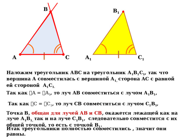 В В 1 С 1 А С А 1 Наложим треугольник АВС на треугольник А 1 В 1 С 1 , так что вершина А совместилась с вершиной А 1, сторона АС с равной ей стороной А 1 С 1.  Так как ے А = ے А 1 , то луч АВ совместиться с лучом А 1 В 1 , Так как ے С = ے С 1 , то луч СВ совместиться с лучом С 1 В 1 , Точка В, общая для лучей АВ и СВ , окажется лежащей как на луче А 1 В 1, так и на луче С 1 В 1 , следовательно совместится с их общей точкой, то есть с точкой В 1 . Итак треугольники полностью совместились , значит они равны. 