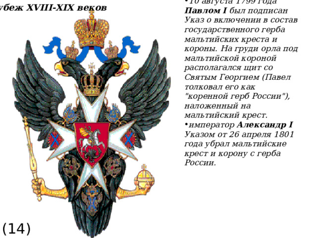 10 августа 1799 года Павлом I был подписан Указ о включении в состав государственного герба мальтийских креста и короны. На груди орла под мальтийской короной располагался щит со Святым Георгием (Павел толковал его как 