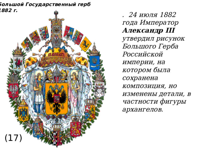 Большой Государственный герб 1882 г. . 24 июля 1882 года Император Александр III утвердил рисунок Большого Герба Российской империи, на котором была сохранена композиция, но изменены детали, в частности фигуры архангелов. (17) 