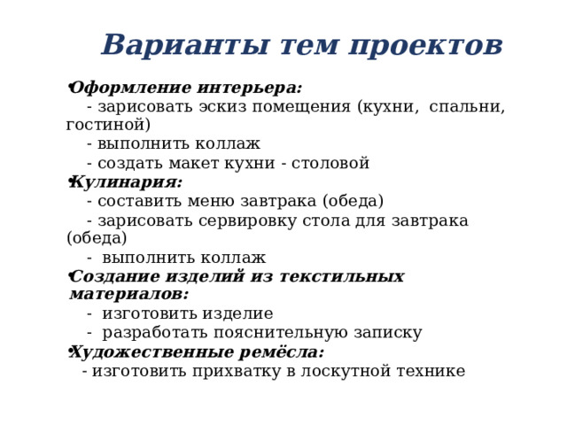 Варианты тем проектов Оформление интерьера:  - зарисовать эскиз помещения (кухни, спальни, гостиной)  - выполнить коллаж  - создать макет кухни - столовой Кулинария:  - составить меню завтрака (обеда)  - зарисовать сервировку стола для завтрака (обеда)  - выполнить коллаж Создание изделий из текстильных материалов:  - изготовить изделие  - разработать пояснительную записку Художественные ремёсла:  - изготовить прихватку в лоскутной технике 