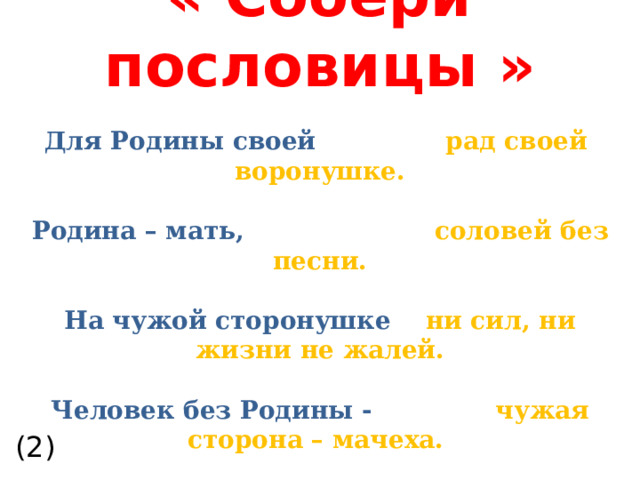  « Собери пословицы »   Для Родины своей рад своей  воронушке.   Родина – мать,   соловей без песни.   На чужой сторонушке ни сил, ни жизни не жалей.   Человек без Родины -    чужая сторона – мачеха.   Всякому мила    своя сторона . (2)  