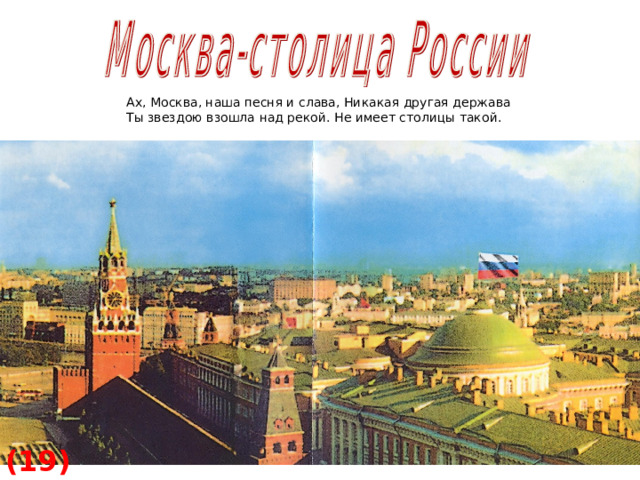 Ах, Москва, наша песня и слава, Никакая другая держава Ты звездою взошла над рекой. Не имеет столицы такой. (19)  