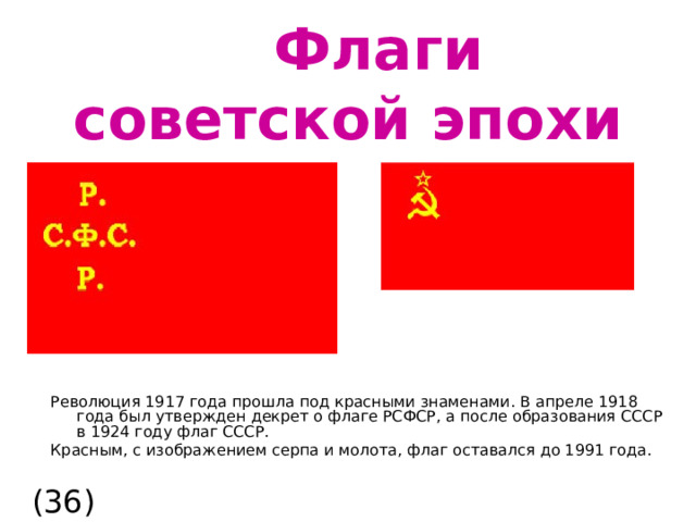  Флаги советской эпохи Революция 1917 года прошла под красными знаменами. В апреле 1918 года был утвержден декрет о флаге РСФСР, а после образования СССР в 1924 году флаг СССР. Красным, с изображением серпа и молота, флаг оставался до 1991 года. (36)  