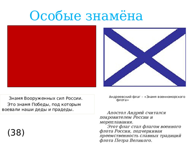 Особые знамёна  Знамя Вооруженных сил России. Это знамя Победы, под которым воевали наши деды и прадеды. Андреевский флаг – «Знамя военноморского флота» Апостол Андрей считался покровителем России и мореплавания. Этот флаг стал флагом военного флота России, подчеркивая преемственность славных традиций флота Петра Великого. (38)  