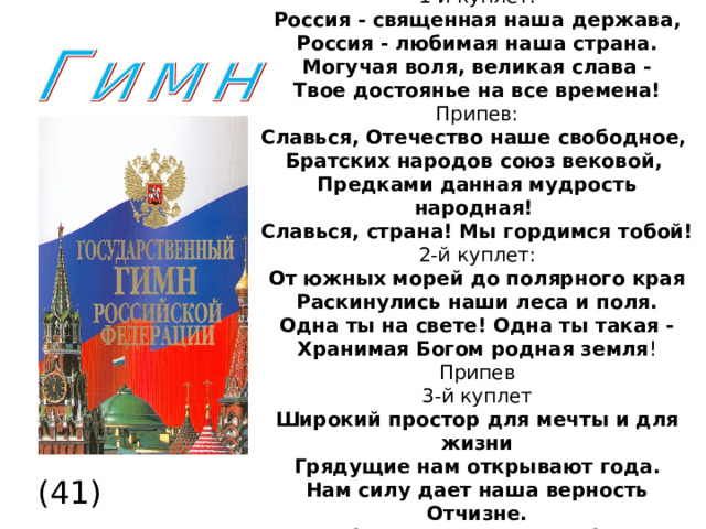  1-й куплет:  Россия - священная наша держава,  Россия - любимая наша страна.  Могучая воля, великая слава -  Твое достоянье на все времена!  Припев:  Славься, Отечество наше свободное,  Братских народов союз вековой,  Предками данная мудрость народная!  Славься, страна! Мы гордимся тобой!  2-й куплет:  От южных морей до полярного края  Раскинулись наши леса и поля.  Одна ты на свете! Одна ты такая -  Хранимая Богом родная земля ! Припев 3-й куплет  Широкий простор для мечты и для жизни  Грядущие нам открывают года.  Нам силу дает наша верность Отчизне.  Так было, так есть и так будет всегда!  Припев (41)  