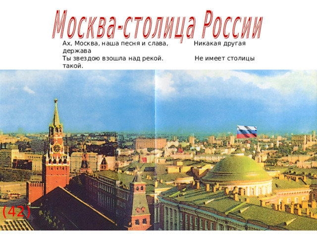 Ах, Москва, наша песня и слава, Никакая другая держава Ты звездою взошла над рекой. Не имеет столицы такой. (42)  