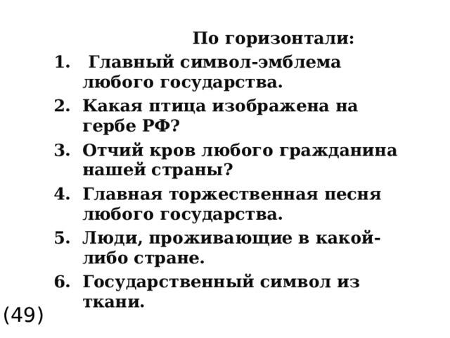  По горизонтали:  Главный символ-эмблема любого государства. Какая птица изображена на гербе РФ? Отчий кров любого гражданина нашей страны? Главная торжественная песня любого государства. Люди, проживающие в какой-либо стране. Государственный символ из ткани. (49)  