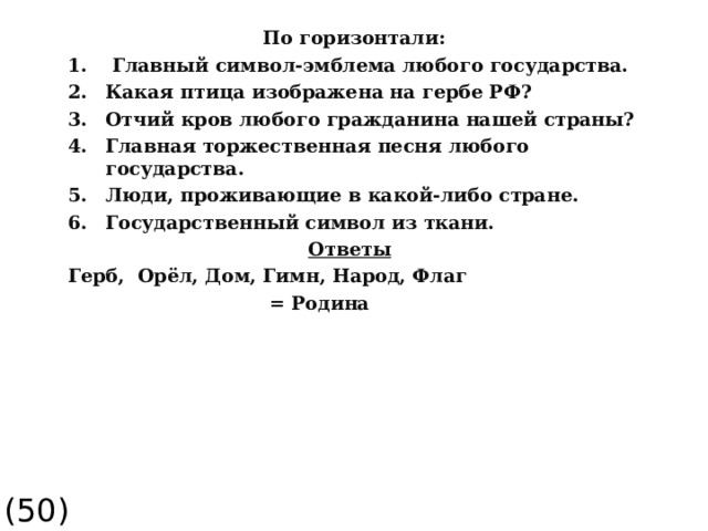  По горизонтали:  Главный символ-эмблема любого государства. Какая птица изображена на гербе РФ? Отчий кров любого гражданина нашей страны? Главная торжественная песня любого государства. Люди, проживающие в какой-либо стране. Государственный символ из ткани.  Ответы Герб, Орёл, Дом, Гимн, Народ, Флаг  = Родина (50)  