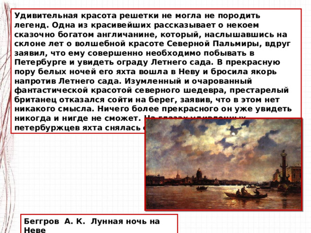 Удивительная красота решетки не могла не породить легенд. Одна из красивейших рассказывает о некоем сказочно богатом англичанине, который, наслышавшись на склоне лет о волшебной красоте Северной Пальмиры, вдруг заявил, что ему совершенно необходимо побывать в Петербурге и увидеть ограду Летнего сада. В прекрасную пору белых ночей его яхта вошла в Неву и бросила якорь напротив Летнего сада. Изумленный и очарованный фантастической красотой северного шедевра, престарелый британец отказался сойти на берег, заявив, что в этом нет никакого смысла. Ничего более прекрасного он уже увидеть никогда и нигде не сможет. На глазах удивленных петербуржцев яхта снялась с якоря и взяла курс на Англию. Беггров А. К. Лунная ночь на Неве 