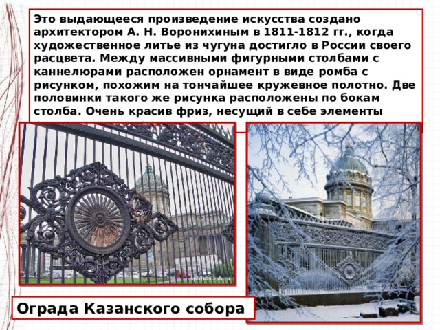 Это выдающееся произведение искусства создано архитектором А. Н. Воронихиным в 1811-1812 гг., когда художественное литье из чугуна достигло в России своего расцвета. Между массивными фигурными столбами с каннелюрами расположен орнамент в виде ромба с рисунком, похожим на тончайшее кружевное полотно. Две половинки такого же рисунка расположены по бокам столба. Очень красив фриз, несущий в себе элементы растительного орнамента. Ограда Казанского собора 