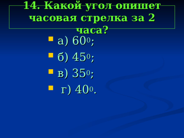 14. Какой угол опишет часовая стрелка за 2 часа?  а) 60 0 ;  б) 45 0 ;  в) 35 0 ;  г) 40 0 .  а) 60 0 ;  б) 45 0 ;  в) 35 0 ;  г) 40 0 .  а) 60 0 ;  б) 45 0 ;  в) 35 0 ;  г) 40 0 .  а) 60 0 ;  б) 45 0 ;  в) 35 0 ;  г) 40 0 .  а) 60 0 ;  б) 45 0 ;  в) 35 0 ;  г) 40 0 . 