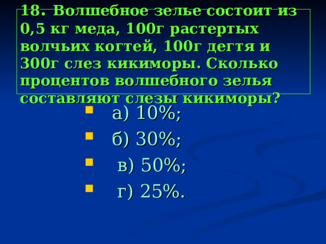 18 . Волшебное зелье состоит из 0,5 кг меда, 100г растертых волчьих когтей, 100г дегтя и 300г слез кикиморы. Сколько процентов волшебного зелья составляют слезы кикиморы?  а) 10%;  б) 30%;  в) 50%;  г) 25%.  а) 10%;  б) 30%;  в) 50%;  г) 25%.  а) 10%;  б) 30%;  в) 50%;  г) 25%.  а) 10%;  б) 30%;  в) 50%;  г) 25%.  а) 10%;  б) 30%;  в) 50%;  г) 25%. 