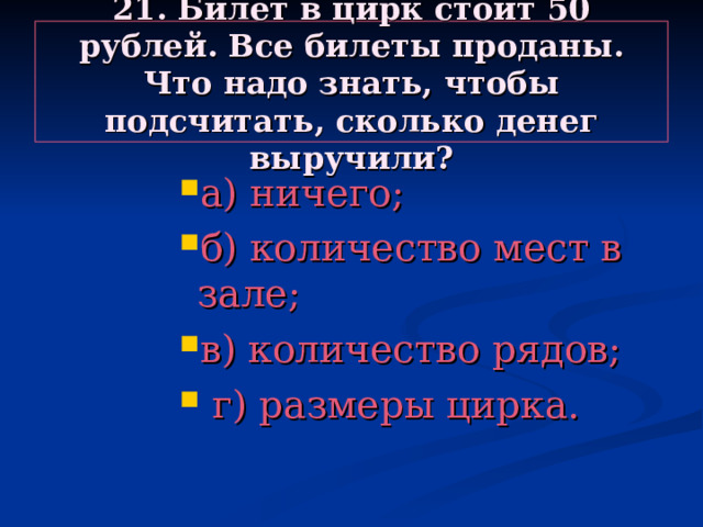 21. Билет в цирк стоит 50 рублей. Все билеты проданы. Что надо знать, чтобы подсчитать, сколько денег выручили? а) ничего; б) количество мест в зале; в) количество рядов;  г) размеры цирка. а) ничего; б) количество мест в зале; в) количество рядов;  г) размеры цирка. а) ничего; б) количество мест в зале; в) количество рядов;  г) размеры цирка. а) ничего; б) количество мест в зале; в) количество рядов;  г) размеры цирка. а) ничего; б) количество мест в зале; в) количество рядов;  г) размеры цирка. 