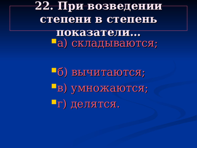 22. При возведении степени в степень показатели… а) складываются; б) вычитаются; в) умножаются; г) делятся. а) складываются; б) вычитаются; в) умножаются; г) делятся. а) складываются; б) вычитаются; в) умножаются; г) делятся. а) складываются; б) вычитаются; в) умножаются; г) делятся. а) складываются; б) вычитаются; в) умножаются; г) делятся. 