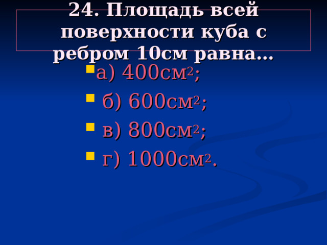 24. Площадь всей поверхности куба с ребром 10см равна… а) 400см 2 ;  б) 600см 2 ;  в) 800см 2 ;  г) 1000см 2 . а) 400см 2 ;  б) 600см 2 ;  в) 800см 2 ;  г) 1000см 2 . а) 400см 2 ;  б) 600см 2 ;  в) 800см 2 ;  г) 1000см 2 . а) 400см 2 ;  б) 600см 2 ;  в) 800см 2 ;  г) 1000см 2 . а) 400см 2 ;  б) 600см 2 ;  в) 800см 2 ;  г) 1000см 2 . 