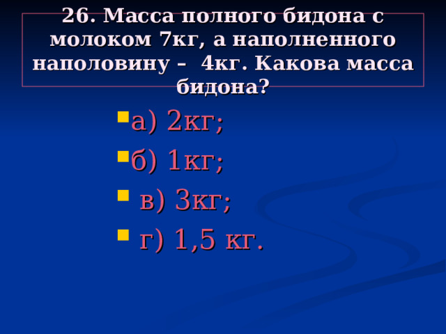 26. Масса полного бидона с молоком 7кг, а наполненного наполовину – 4кг. Какова масса бидона? а) 2кг; б) 1кг;  в) 3кг;  г) 1,5 кг. а) 2кг; б) 1кг;  в) 3кг;  г) 1,5 кг. а) 2кг; б) 1кг;  в) 3кг;  г) 1,5 кг. а) 2кг; б) 1кг;  в) 3кг;  г) 1,5 кг. а) 2кг; б) 1кг;  в) 3кг;  г) 1,5 кг. 