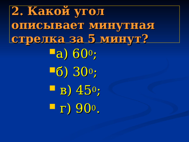2. Какой угол описывает минутная стрелка за 5 минут? а) 60 0 ; б) 30 0 ;  в) 45 0 ;  г) 90 0 . а) 60 0 ; б) 30 0 ;  в) 45 0 ;  г) 90 0 . а) 60 0 ; б) 30 0 ;  в) 45 0 ;  г) 90 0 . а) 60 0 ; б) 30 0 ;  в) 45 0 ;  г) 90 0 . а) 60 0 ; б) 30 0 ;  в) 45 0 ;  г) 90 0 . 