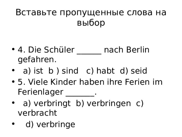 Вставьте пропущенные слова на выбор 4. Die Schüler ______ nach Berlin gefahren.  a) ist b ) sind c) habt d) seid 5. Viele Kinder haben ihre Ferien im Ferienlager _______.  a) verbringt b) verbringen c) verbracht  d) verbringe 