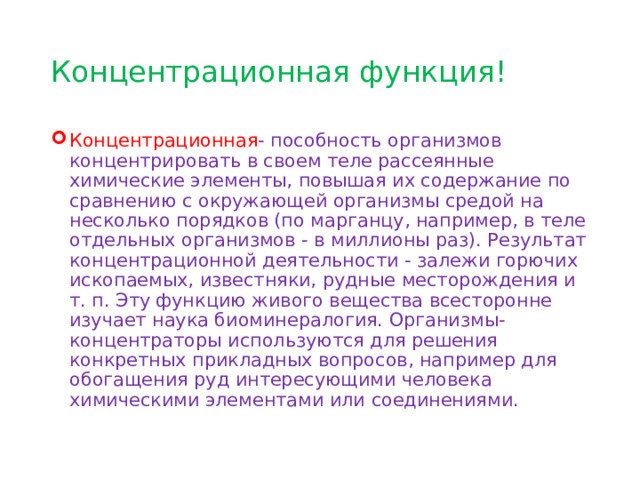 Концентрационная функция! Концентрационная - пособность организмов концентрировать в своем теле рассеянные химические элементы, повышая их содержание по сравнению с окружающей организмы средой на несколько порядков (по марганцу, например, в теле отдельных организмов - в миллионы раз). Результат концентрационной деятельности - залежи горючих ископаемых, известняки, рудные месторождения и т. п. Эту функцию живого вещества всесторонне изучает наука биоминералогия. Организмы-концентраторы используются для решения конкретных прикладных вопросов, например для обогащения руд интересующими человека химическими элементами или соединениями. 