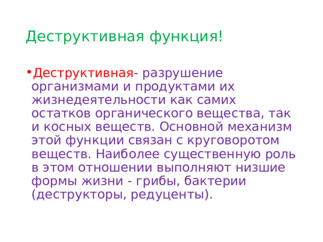 Деструктивная функция! Деструктивная - разрушение организмами и продуктами их жизнедеятельности как самих остатков органического вещества, так и косных веществ. Основной механизм этой функции связан с круговоротом веществ. Наиболее существенную роль в этом отношении выполняют низшие формы жизни - грибы, бактерии (деструкторы, редуценты). 