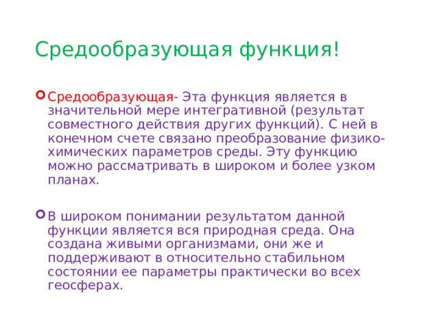 Средообразующая функция! Средообразующая - Эта функция является в значительной мере интегративной (результат совместного действия других функций). С ней в конечном счете связано преобразование физико-химических параметров среды. Эту функцию можно рассматривать в широком и более узком планах. В широком понимании результатом данной функции является вся природная среда. Она создана живыми организмами, они же и поддерживают в относительно стабильном состоянии ее параметры практически во всех геосферах. 