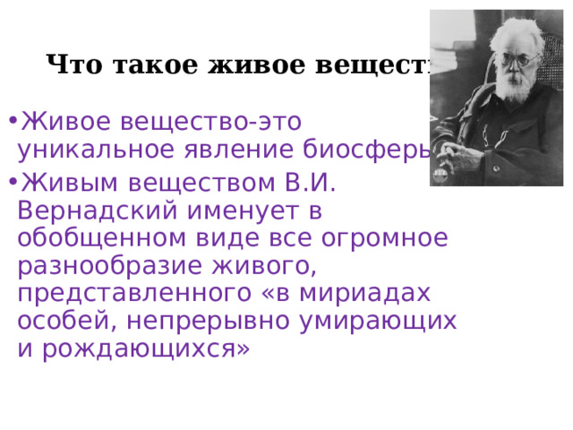 Что такое живое вещество? Живое вещество-это уникальное явление биосферы. Живым веществом В.И. Вернадский именует в обобщенном виде все огромное разнообразие живого, представленного «в мириадах особей, непрерывно умирающих и рождающихся» 