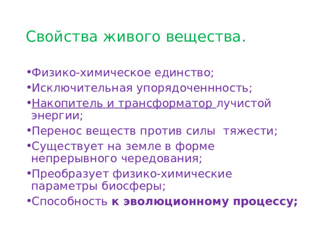 Свойства живого вещества. Физико-химическое единство; Исключительная упорядоченнность; Накопитель и трансформатор лучистой энергии; Перенос веществ против силы тяжести; Существует на земле в форме непрерывного чередования; Преобразует физико-химические параметры биосферы; Способность к эволюционному процессу; 