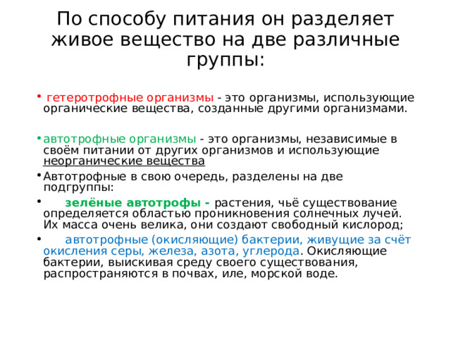 По способу питания он разделяет живое вещество на две различные группы:    гетеротрофные организмы - это организмы, использующие органические вещества, созданные другими организмами. автотрофные организмы - это организмы, независимые в своём питании от других организмов и использующие неорганические вещества Автотрофные в свою очередь, разделены на две подгруппы:  зелёные автотрофы - растения, чьё существование определяется областью проникновения солнечных лучей. Их масса очень велика, они создают свободный кислород;  автотрофные (окисляющие) бактерии, живущие за счёт окисления серы, железа, азота, углерода . Окисляющие бактерии, выискивая среду своего существования, распространяются в почвах, иле, морской воде. 