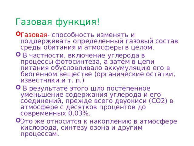 Газовая функция! Газовая - способность изменять и поддерживать определенный газовый состав среды обитания и атмосферы в целом.  В частности, включение углерода в процессы фотосинтеза, а затем в цепи питания обусловливало аккумуляцию его в биогенном веществе (органические остатки, известняки и т. п.)  В результате этого шло постепенное уменьшение содержания углерода и его соединений, прежде всего двуокиси (СО2) в атмосфере с десятков процентов до современных 0,03%. Это же относится к накоплению в ат­мосфере кислорода, синтезу озона и другим процессам. 