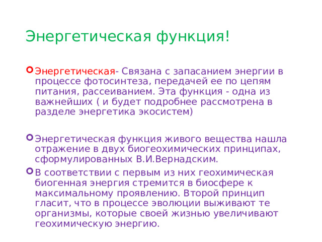 Энергетическая функция! Энергетическая - Связана с запасанием энергии в процессе фотосинтеза, передачей ее по цепям питания, рассеиванием. Эта функция - одна из важнейших ( и будет подробнее рассмотрена в разделе энергетика экосистем) Энергетическая функция живого вещества нашла отражение в двух биогеохимических принципах, сформулированных В.И.Вернадским. В соответствии с первым из них геохимическая биогенная энергия стремится в биосфере к максимальному проявлению. Второй принцип гласит, что в процессе эволюции выживают те организмы, которые своей жизнью увеличивают геохимическую энергию. 