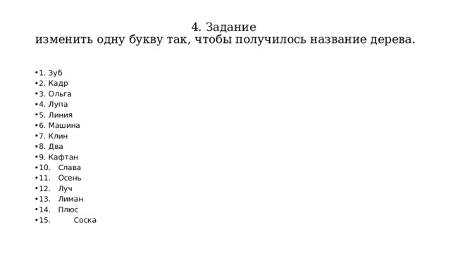 4. Задание  изменить одну букву так, чтобы получилось название дерева.   1.  Зуб 2.  Кадр  3.  Ольга 4.  Лупа  5.  Линия  6.  Машина 7.  Клин  8.  Два  9.  Кафтан 10.  Слава  11.  Осень  12.  Луч 13.  Лиман  14.  Плюс  15. Соска 