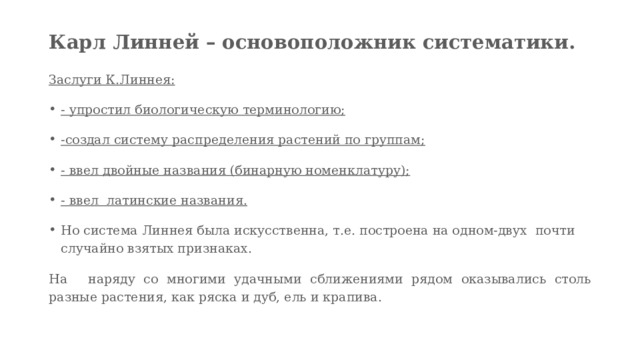 Карл Линней – основоположник систематики.    Заслуги К.Линнея: - упростил биологическую терминологию; -создал систему распределения растений по группам; - ввел двойные названия (бинарную номенклатуру); - ввел  латинские названия. Но система Линнея была искусственна, т.е. построена на одном-двух  почти случайно взятых признаках.  На   наряду со многими удачными сближениями рядом оказывались столь разные растения, как ряска и дуб, ель и крапива. 