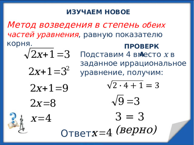  ИЗУЧАЕМ НОВОЕ Метод возведения в степень обеих частей уравнения , равную показателю корня. ПРОВЕРКА Подставим 4 вместо х в заданное иррациональное уравнение, получим: 3 = 3 (верно) Ответ: 