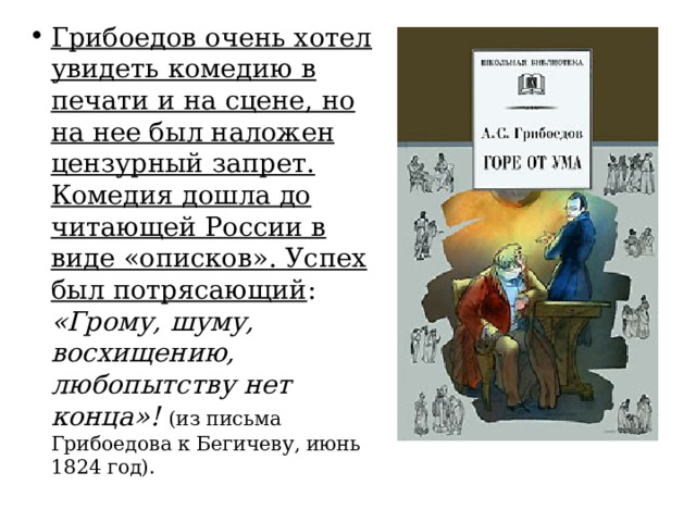 Грибоедов очень хотел увидеть комедию в печати и на сцене, но на нее был наложен цензурный запрет. Комедия дошла до читающей России в виде «описков». Успех был потрясающий : «Грому, шуму, восхищению, любопытству нет конца»! (из письма Грибоедова к Бегичеву, июнь 1824 год). 