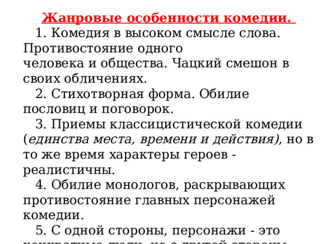  Жанровые особенности комедии.     1. Комедия в высоком смысле слова. Противостояние одного  человека и общества. Чацкий смешон в своих обличениях.     2. Стихотворная форма. Обилие пословиц и поговорок.     3. Приемы классицистической комедии ( единства места, времени и действия) , но в то же время характеры героев - реалистичны.     4. Обилие монологов, раскрывающих противостояние главных персонажей комедии.     5. С одной стороны, персонажи - это конкретные люди, но с другой стороны, - это знаковые фигуры.     