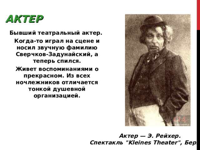 АКТЕР Бывший театральный актер. Когда-то играл на сцене и носил звучную фамилию Сверчков-Задунайский, а теперь спился. Живет воспоминаниями о прекрасном. Из всех ночлежников отличается тонкой душевной организацией. Актер — Э. Рейхер. Спектакль 