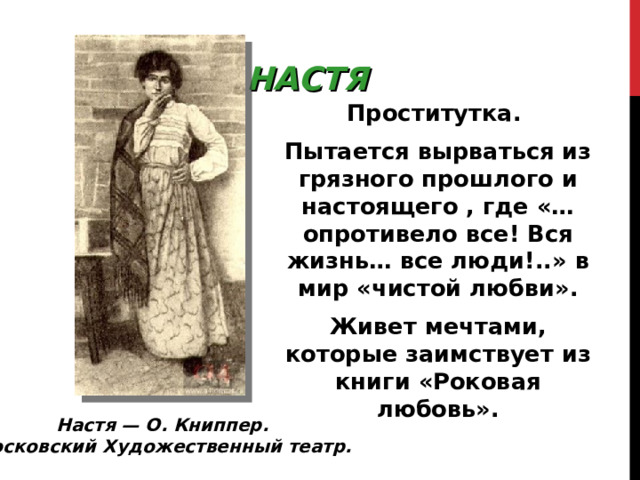 НАСТЯ Проститутка. Пытается вырваться из грязного прошлого и настоящего , где «…опротивело все! Вся жизнь… все люди!..» в мир «чистой любви». Живет мечтами, которые заимствует из книги «Роковая любовь». Настя — О. Книппер. Московский Художественный театр. 