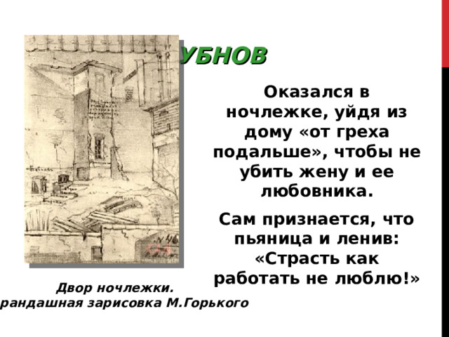 БУБНОВ Оказался в ночлежке, уйдя из дому «от греха подальше», чтобы не убить жену и ее любовника. Сам признается, что пьяница и ленив: «Страсть как работать не люблю!» Двор ночлежки. Карандашная зарисовка М.Горького 