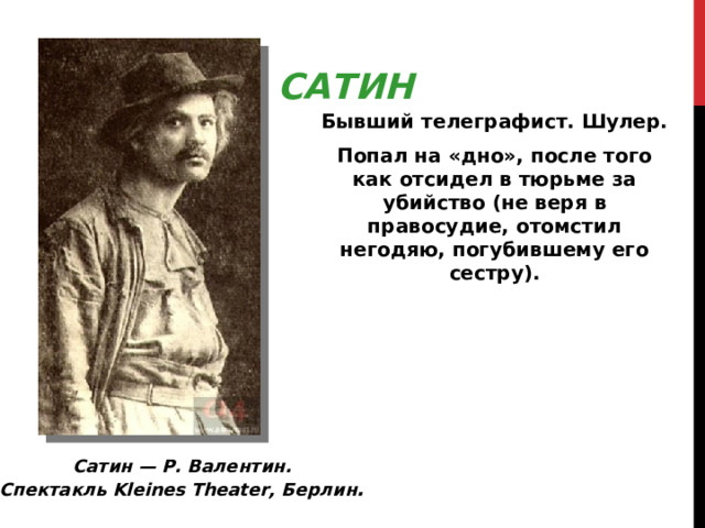 САТИН Бывший телеграфист. Шулер. Попал на «дно», после того как отсидел в тюрьме за убийство (не веря в правосудие, отомстил негодяю, погубившему его сестру). Сатин — Р. Валентин. Спектакль Kleines Theater, Берлин . 