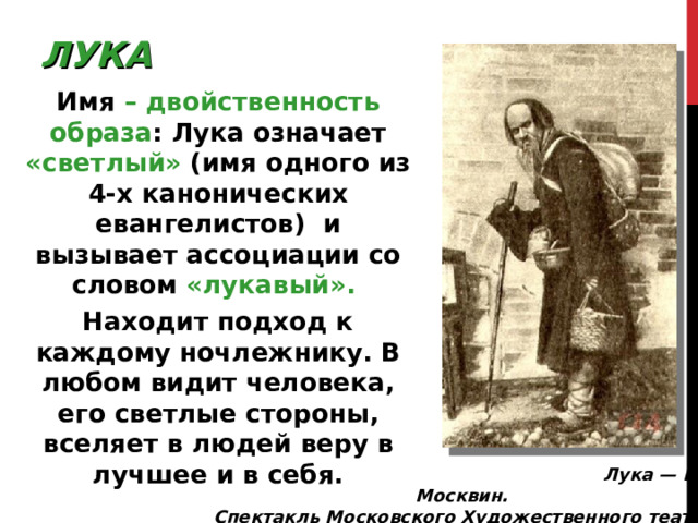 ЛУКА Имя – двойственность образа : Лука означает «светлый» (имя одного из 4-х канонических евангелистов) и вызывает ассоциации со словом «лукавый». Находит подход к каждому ночлежнику. В любом видит человека, его светлые стороны, вселяет в людей веру в лучшее и в себя.  Лука — И. Москвин. Спектакль Московского Художественного театра 