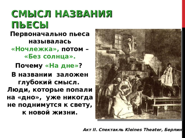 СМЫСЛ  НАЗВАНИЯ ПЬЕСЫ Первоначально пьеса называлась «Ночлежка»,  потом – «Без солнца». Почему «На дне» ? В названии заложен глубокий смысл. Люди, которые попали на «дно», уже никогда не поднимутся к свету, к новой жизни. Акт II. Спектакль Kleines Theater, Берлин . 