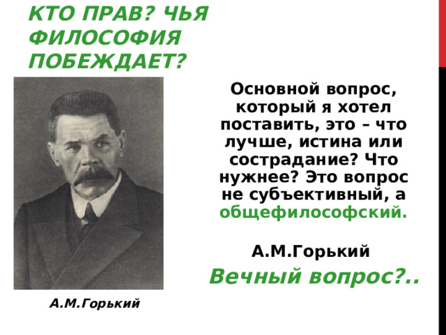 КТО ПРАВ ? ЧЬЯ ФИЛОСОФИЯ ПОБЕЖДАЕТ ? Основной вопрос, который я хотел поставить, это – что лучше, истина или сострадание ? Что нужнее ? Это вопрос не субъективный, а общефилософский.  А.М.Горький Вечный вопрос ? .. А.М.Горький  