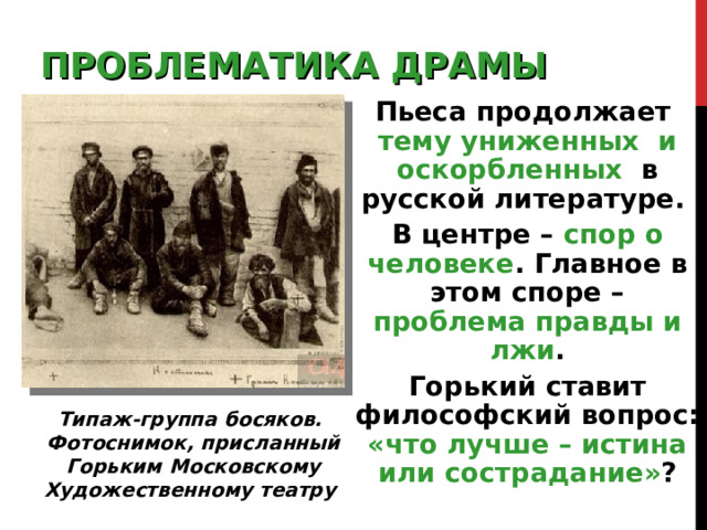ПРОБЛЕМАТИКА ДРАМЫ Пьеса продолжает  тему униженных и оскорбленных в русской литературе. В центре –  спор о человеке . Главное в этом споре – проблема правды и лжи . Горький ставит философский вопрос:  «что лучше – истина или сострадание» ? Типаж-группа босяков. Фотоснимок, присланный Горьким Московскому Художественному театру 