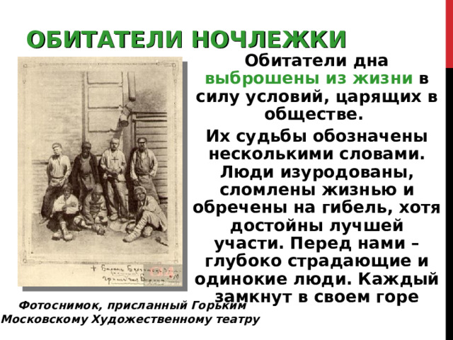 ОБИТАТЕЛИ НОЧЛЕЖКИ Обитатели дна выброшены из жизни  в силу условий, царящих в обществе. Их судьбы обозначены несколькими словами. Люди изуродованы, сломлены жизнью и обречены на гибель, хотя достойны лучшей участи. Перед нами – глубоко страдающие и одинокие люди. Каждый замкнут в своем горе  Фотоснимок, присланный Горьким Московскому Художественному театру 