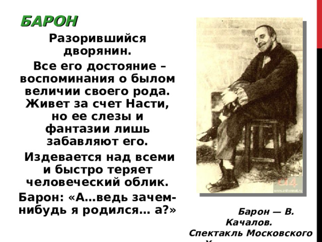 БАРОН Разорившийся дворянин.  Все его достояние – воспоминания о былом величии своего рода. Живет за счет Насти, но ее слезы и фантазии лишь забавляют его.  Издевается над всеми и быстро теряет человеческий облик. Барон: «А…ведь зачем-нибудь я родился… а ? »  Барон — В. Качалов. Спектакль Московского Художественного театра. 