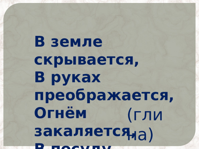 В земле скрывается, В руках преображается, Огнём закаляется, В посуду превращается. (глина) 