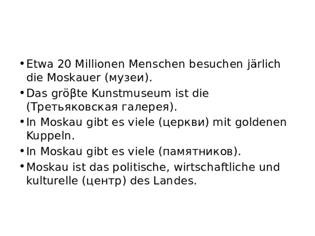 Etwa 20 Millionen Mensсhen besuchen järlich die Moskauer (музеи). Das gröβte Kunstmuseum ist die (Третьяковская галерея). In Moskau gibt es viele (церкви) mit goldenen Kuppeln. In Moskau gibt es viele (памятников). Moskau ist das politische, wirtschaftliche und kulturelle (центр) des Landes. 