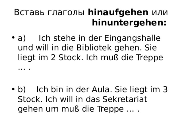 Вставь глаголы  hinaufgehen  или    hinuntergehen:  a)     Ich stehe in der Eingangshalle und will in die Bibliotek gehen. Sie liegt im 2 Stock. Ich muß die Treppe … . b)    Ich bin in der Aula. Sie liegt im 3 Stock. Ich will in das Sekretariat gehen um muß die Treppe … . 